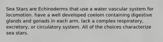 Sea Stars are Echinoderms that use a water vascular system for locomotion. have a well developed coelom containing digestive glands and gonads in each arm. lack a complex respiratory, excretory, or circulatory system. All of the choices characterize sea stars.