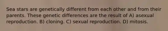 Sea stars are genetically different from each other and from their parents. These genetic differences are the result of A) asexual reproduction. B) cloning. C) sexual reproduction. D) mitosis.