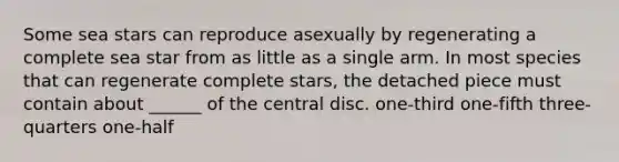 Some sea stars can reproduce asexually by regenerating a complete sea star from as little as a single arm. In most species that can regenerate complete stars, the detached piece must contain about ______ of the central disc. one-third one-fifth three-quarters one-half