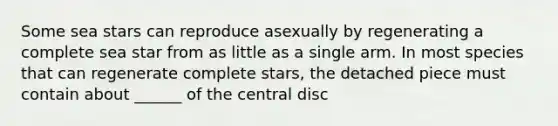 Some sea stars can reproduce asexually by regenerating a complete sea star from as little as a single arm. In most species that can regenerate complete stars, the detached piece must contain about ______ of the central disc