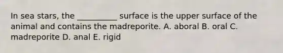 In sea stars, the __________ surface is the upper surface of the animal and contains the madreporite. A. aboral B. oral C. madreporite D. anal E. rigid