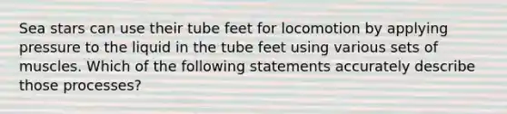 Sea stars can use their tube feet for locomotion by applying pressure to the liquid in the tube feet using various sets of muscles. Which of the following statements accurately describe those processes?