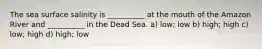The sea surface salinity is __________ at the mouth of the Amazon River and __________ in the Dead Sea. a) low; low b) high; high c) low; high d) high; low