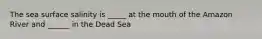 The sea surface salinity is _____ at the mouth of the Amazon River and ______ in the Dead Sea