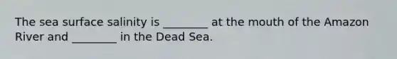 The sea surface salinity is ________ at the mouth of the Amazon River and ________ in the Dead Sea.