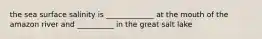 the sea surface salinity is _____________ at the mouth of the amazon river and __________ in the great salt lake