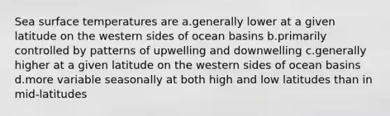 Sea surface temperatures are a.generally lower at a given latitude on the western sides of ocean basins b.primarily controlled by patterns of upwelling and downwelling c.generally higher at a given latitude on the western sides of ocean basins d.more variable seasonally at both high and low latitudes than in mid-latitudes