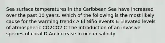 Sea surface temperatures in the Caribbean Sea have increased over the past 30 years. Which of the following is the most likely cause for the warming trend? A El Niño events B Elevated levels of atmospheric CO2CO2 C The introduction of an invasive species of coral D An increase in ocean salinity