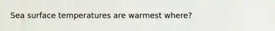 Sea surface temperatures are warmest where?