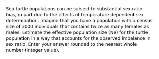 Sea turtle populations can be subject to substantial sex ratio bias, in part due to the effects of temperature dependent sex determination. Imagine that you have a population with a census size of 3000 individuals that contains twice as many females as males. Estimate the effective population size (Ne) for the turtle population in a way that accounts for the observed imbalance in sex ratio. Enter your answer rounded to the nearest whole number (integer value).