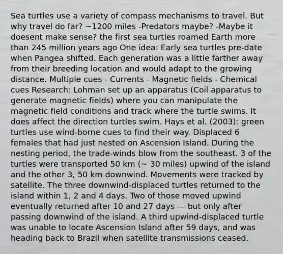 Sea turtles use a variety of compass mechanisms to travel. But why travel do far? ~1200 miles -Predators maybe? -Maybe it doesent make sense? the first sea turtles roamed Earth more than 245 million years ago One idea: Early sea turtles pre-date when Pangea shifted. Each generation was a little farther away from their breeding location and would adapt to the growing distance. Multiple cues - Currents - Magnetic fields - Chemical cues Research: Lohman set up an apparatus (Coil apparatus to generate magnetic fields) where you can manipulate the magnetic field conditions and track where the turtle swims. It does affect the direction turtles swim. Hays et al. (2003): green turtles use wind-borne cues to find their way. Displaced 6 females that had just nested on Ascension Island. During the nesting period, the trade-winds blow from the southeast. 3 of the turtles were transported 50 km (~ 30 miles) upwind of the island and the other 3, 50 km downwind. Movements were tracked by satellite. The three downwind-displaced turtles returned to the island within 1, 2 and 4 days. Two of those moved upwind eventually returned after 10 and 27 days — but only after passing downwind of the island. A third upwind-displaced turtle was unable to locate Ascension Island after 59 days, and was heading back to Brazil when satellite transmissions ceased.