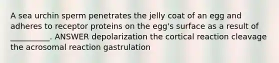 A sea urchin sperm penetrates the jelly coat of an egg and adheres to receptor proteins on the egg's surface as a result of __________. ANSWER depolarization the cortical reaction cleavage the acrosomal reaction gastrulation