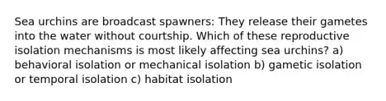 Sea urchins are broadcast spawners: They release their gametes into the water without courtship. Which of these reproductive isolation mechanisms is most likely affecting sea urchins? a) behavioral isolation or mechanical isolation b) gametic isolation or temporal isolation c) habitat isolation