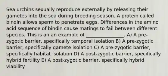 Sea urchins sexually reproduce externally by releasing their gametes into the sea during breeding season. A protein called bindin allows sperm to penetrate eggs. Differences in the amino acid sequence of bindin cause matings to fail between different species. This is an an example of ________________. A) A pre-zygotic barrier, specifically temporal isolation B) A pre-zygotic barrier, specifically gamete isolation C) A pre-zygotic barrier, specifically habitat isolation D) A post-zygotic barrier, specifically hybrid fertility E) A post-zygotic barrier, specifically hybrid viability