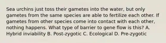 Sea urchins just toss their gametes into the water, but only gametes from the same species are able to fertilize each other. If gametes from other species come into contact with each other, nothing happens. What type of barrier to gene flow is this? A. Hybrid inviability B. Post-zygotic C. Ecological D. Pre-zygotic