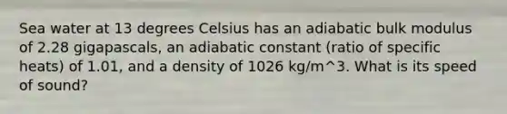 Sea water at 13 degrees Celsius has an adiabatic bulk modulus of 2.28 gigapascals, an adiabatic constant (ratio of specific heats) of 1.01, and a density of 1026 kg/m^3. What is its speed of sound?