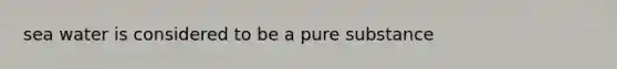 sea water is considered to be a pure substance