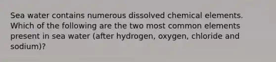 Sea water contains numerous dissolved chemical elements. Which of the following are the two most common elements present in sea water (after hydrogen, oxygen, chloride and sodium)?