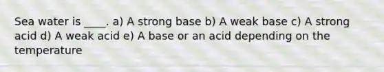 Sea water is ____. a) A strong base b) A weak base c) A strong acid d) A weak acid e) A base or an acid depending on the temperature