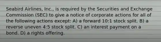 Seabird Airlines, Inc., is required by the Securities and Exchange Commission (SEC) to give a notice of corporate actions for all of the following actions except: A) a forward 10:1 stock split. B) a reverse uneven 4:5 stock split. C) an interest payment on a bond. D) a rights offering.