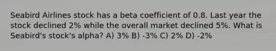 Seabird Airlines stock has a beta coefficient of 0.8. Last year the stock declined 2% while the overall market declined 5%. What is Seabird's stock's alpha? A) 3% B) -3% C) 2% D) -2%