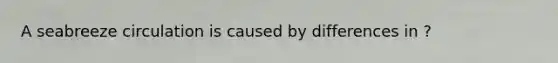 A seabreeze circulation is caused by differences in ?