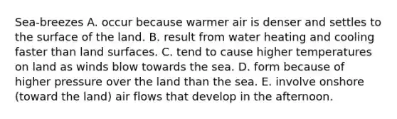 Sea-breezes A. occur because warmer air is denser and settles to the surface of the land. B. result from water heating and cooling faster than land surfaces. C. tend to cause higher temperatures on land as winds blow towards the sea. D. form because of higher pressure over the land than the sea. E. involve onshore (toward the land) air flows that develop in the afternoon.