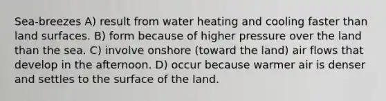 Sea-breezes A) result from water heating and cooling faster than land surfaces. B) form because of higher pressure over the land than the sea. C) involve onshore (toward the land) air flows that develop in the afternoon. D) occur because warmer air is denser and settles to the surface of the land.