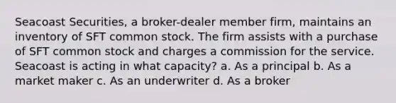 Seacoast Securities, a broker-dealer member firm, maintains an inventory of SFT common stock. The firm assists with a purchase of SFT common stock and charges a commission for the service. Seacoast is acting in what capacity? a. As a principal b. As a market maker c. As an underwriter d. As a broker