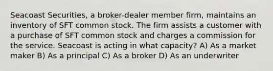 Seacoast Securities, a broker-dealer member firm, maintains an inventory of SFT common stock. The firm assists a customer with a purchase of SFT common stock and charges a commission for the service. Seacoast is acting in what capacity? A) As a market maker B) As a principal C) As a broker D) As an underwriter