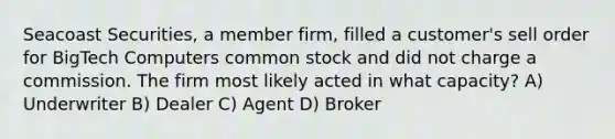 Seacoast Securities, a member firm, filled a customer's sell order for BigTech Computers common stock and did not charge a commission. The firm most likely acted in what capacity? A) Underwriter B) Dealer C) Agent D) Broker