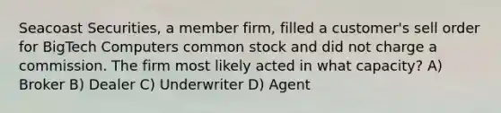 Seacoast Securities, a member firm, filled a customer's sell order for BigTech Computers common stock and did not charge a commission. The firm most likely acted in what capacity? A) Broker B) Dealer C) Underwriter D) Agent