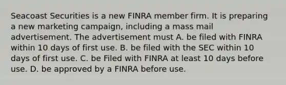 Seacoast Securities is a new FINRA member firm. It is preparing a new marketing campaign, including a mass mail advertisement. The advertisement must A. be filed with FINRA within 10 days of first use. B. be filed with the SEC within 10 days of first use. C. be Filed with FINRA at least 10 days before use. D. be approved by a FINRA before use.