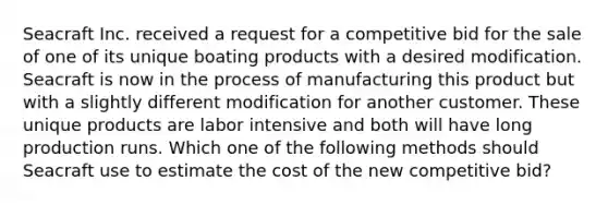 Seacraft Inc. received a request for a competitive bid for the sale of one of its unique boating products with a desired modification. Seacraft is now in the process of manufacturing this product but with a slightly different modification for another customer. These unique products are labor intensive and both will have long production runs. Which one of the following methods should Seacraft use to estimate the cost of the new competitive bid?