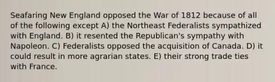 Seafaring New England opposed the War of 1812 because of all of the following except A) the Northeast Federalists sympathized with England. B) it resented the Republican's sympathy with Napoleon. C) Federalists opposed the acquisition of Canada. D) it could result in more agrarian states. E) their strong trade ties with France.