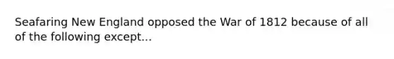 Seafaring New England opposed the War of 1812 because of all of the following except...