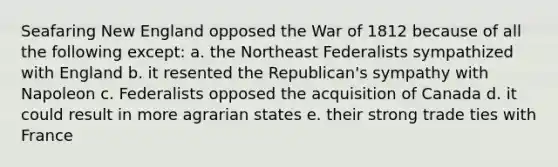 Seafaring New England opposed the War of 1812 because of all the following except: a. the Northeast Federalists sympathized with England b. it resented the Republican's sympathy with Napoleon c. Federalists opposed the acquisition of Canada d. it could result in more agrarian states e. their strong trade ties with France