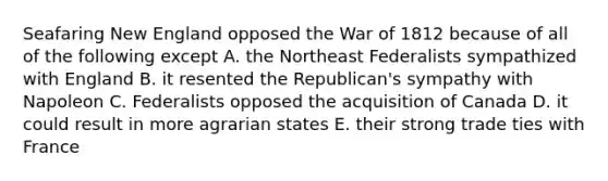 Seafaring New England opposed the War of 1812 because of all of the following except A. the Northeast Federalists sympathized with England B. it resented the Republican's sympathy with Napoleon C. Federalists opposed the acquisition of Canada D. it could result in more agrarian states E. their strong trade ties with France