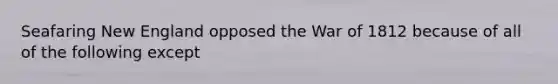 Seafaring New England opposed the War of 1812 because of all of the following except