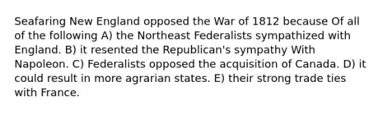 Seafaring New England opposed the War of 1812 because Of all of the following A) the Northeast Federalists sympathized with England. B) it resented the Republican's sympathy With Napoleon. C) Federalists opposed the acquisition of Canada. D) it could result in more agrarian states. E) their strong trade ties with France.