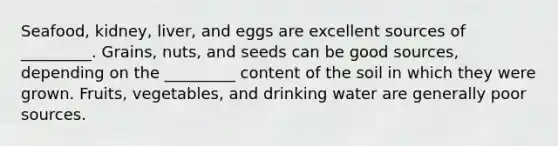 Seafood, kidney, liver, and eggs are excellent sources of _________. Grains, nuts, and seeds can be good sources, depending on the _________ content of the soil in which they were grown. Fruits, vegetables, and drinking water are generally poor sources.