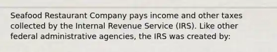 Seafood Restaurant Company pays income and other taxes collected by the Internal Revenue Service (IRS). Like other federal administrative agencies, the IRS was created by: