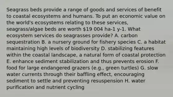 Seagrass beds provide a range of goods and services of benefit to coastal ecosystems and humans. To put an economic value on the world's ecosystems relating to these services, seagrass/algae beds are worth 19 004 ha-1 y-1. What ecosystem services do seagrasses provide? A. carbon sequestration B. a nursery ground for fishery species C. a habitat maintaining high levels of biodiversity D. stabilizing features within the coastal landscape, a natural form of coastal protection E. enhance sediment stabilization and thus prevents erosion F. food for large endangered grazers (e.g., green turtles) G. slow water currents through their baffling effect, encouraging sediment to settle and preventing resuspension H. water purification and nutrient cycling