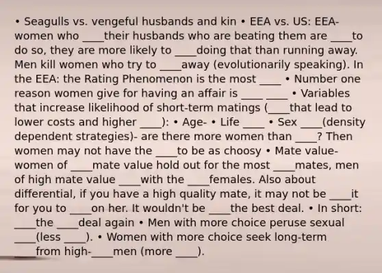 • Seagulls vs. vengeful husbands and kin • EEA vs. US: EEA- women who ____their husbands who are beating them are ____to do so, they are more likely to ____doing that than running away. Men kill women who try to ____away (evolutionarily speaking). In the EEA: the Rating Phenomenon is the most ____ • Number one reason women give for having an affair is ____ ____ • Variables that increase likelihood of short-term matings (____that lead to lower costs and higher ____): • Age- • Life ____ • Sex ____(density dependent strategies)- are there more women than ____? Then women may not have the ____to be as choosy • Mate value- women of ____mate value hold out for the most ____mates, men of high mate value ____with the ____females. Also about differential, if you have a high quality mate, it may not be ____it for you to ____on her. It wouldn't be ____the best deal. • In short: ____the ____deal again • Men with more choice peruse sexual ____(less ____). • Women with more choice seek long-term ____from high-____men (more ____).