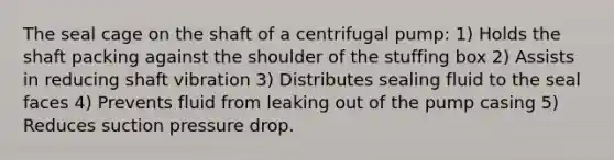 The seal cage on the shaft of a centrifugal pump: 1) Holds the shaft packing against the shoulder of the stuffing box 2) Assists in reducing shaft vibration 3) Distributes sealing fluid to the seal faces 4) Prevents fluid from leaking out of the pump casing 5) Reduces suction pressure drop.