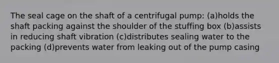 The seal cage on the shaft of a centrifugal pump: (a)holds the shaft packing against the shoulder of the stuffing box (b)assists in reducing shaft vibration (c)distributes sealing water to the packing (d)prevents water from leaking out of the pump casing