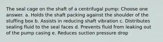 The seal cage on the shaft of a centrifugal pump: Choose one answer. a. Holds the shaft packing against the shoulder of the stuffing box b. Assists in reducing shaft vibration c. Distributes sealing fluid to the seal faces d. Prevents fluid from leaking out of the pump casing e. Reduces suction pressure drop