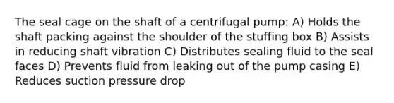 The seal cage on the shaft of a centrifugal pump: A) Holds the shaft packing against the shoulder of the stuffing box B) Assists in reducing shaft vibration C) Distributes sealing fluid to the seal faces D) Prevents fluid from leaking out of the pump casing E) Reduces suction pressure drop