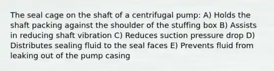 The seal cage on the shaft of a centrifugal pump: A) Holds the shaft packing against the shoulder of the stuffing box B) Assists in reducing shaft vibration C) Reduces suction pressure drop D) Distributes sealing fluid to the seal faces E) Prevents fluid from leaking out of the pump casing