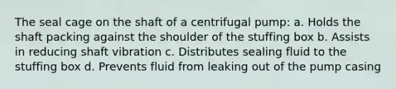 The seal cage on the shaft of a centrifugal pump: a. Holds the shaft packing against the shoulder of the stuffing box b. Assists in reducing shaft vibration c. Distributes sealing fluid to the stuffing box d. Prevents fluid from leaking out of the pump casing